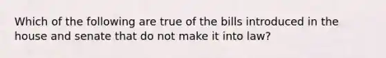 Which of the following are true of the bills introduced in the house and senate that do not make it into law?