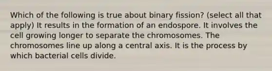 Which of the following is true about binary fission? (select all that apply) It results in the formation of an endospore. It involves the cell growing longer to separate the chromosomes. The chromosomes line up along a central axis. It is the process by which bacterial cells divide.