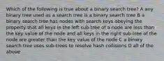 Which of the following is true about a binary search tree? A any binary tree used as a search tree is a binary search tree B a binary search tree has nodes with search keys obeying the property that all keys in the left sub-tree of a node are less than the key value of the node and all keys in the right sub-tree of the node are greater than the key value of the node C a binary search tree uses sub-trees to resolve hash collisions D all of the above