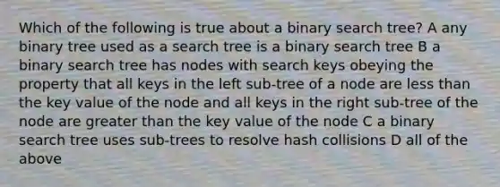 Which of the following is true about a binary search tree? A any binary tree used as a search tree is a binary search tree B a binary search tree has nodes with search keys obeying the property that all keys in the left sub-tree of a node are <a href='https://www.questionai.com/knowledge/k7BtlYpAMX-less-than' class='anchor-knowledge'>less than</a> the key value of the node and all keys in the right sub-tree of the node are <a href='https://www.questionai.com/knowledge/ktgHnBD4o3-greater-than' class='anchor-knowledge'>greater than</a> the key value of the node C a binary search tree uses sub-trees to resolve hash collisions D all of the above