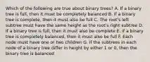 Which of the following are true about binary trees? A. If a binary tree is full, then it must be completely balanced B. If a binary tree is complete, then it must also be full C. The root's left subtree must have the same height as the root's right subtree D. If a binary tree is full, then it must also be complete E. If a binary tree is completely balanced, then it must also be full F. Each node must have one or two children G. If the subtrees in each node of a binary tree differ in height by either 1 or 0, then the binary tree is balanced