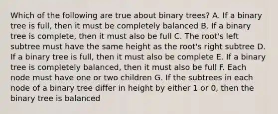 Which of the following are true about binary trees? A. If a binary tree is full, then it must be completely balanced B. If a binary tree is complete, then it must also be full C. The root's left subtree must have the same height as the root's right subtree D. If a binary tree is full, then it must also be complete E. If a binary tree is completely balanced, then it must also be full F. Each node must have one or two children G. If the subtrees in each node of a binary tree differ in height by either 1 or 0, then the binary tree is balanced