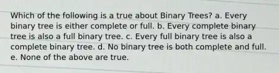 Which of the following is a true about Binary Trees? a. Every binary tree is either complete or full. b. Every complete binary tree is also a full binary tree. c. Every full binary tree is also a complete binary tree. d. No binary tree is both complete and full. e. None of the above are true.