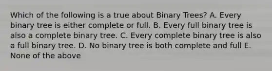 Which of the following is a true about Binary Trees? A. Every binary tree is either complete or full. B. Every full binary tree is also a complete binary tree. C. Every complete binary tree is also a full binary tree. D. No binary tree is both complete and full E. None of the above