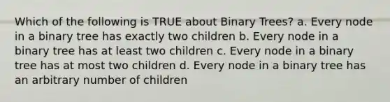 Which of the following is TRUE about Binary Trees? a. Every node in a binary tree has exactly two children b. Every node in a binary tree has at least two children c. Every node in a binary tree has at most two children d. Every node in a binary tree has an arbitrary number of children