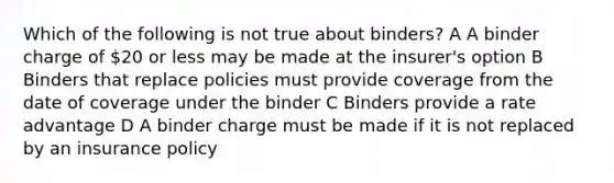 Which of the following is not true about binders? A A binder charge of 20 or less may be made at the insurer's option B Binders that replace policies must provide coverage from the date of coverage under the binder C Binders provide a rate advantage D A binder charge must be made if it is not replaced by an insurance policy