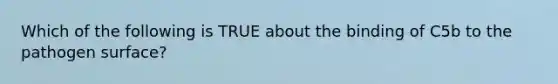 Which of the following is TRUE about the binding of C5b to the pathogen surface?