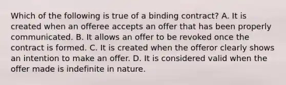 Which of the following is true of a binding contract? A. It is created when an offeree accepts an offer that has been properly communicated. B. It allows an offer to be revoked once the contract is formed. C. It is created when the offeror clearly shows an intention to make an offer. D. It is considered valid when the offer made is indefinite in nature.