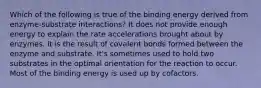 Which of the following is true of the binding energy derived from enzyme-substrate interactions? It does not provide enough energy to explain the rate accelerations brought about by enzymes. It is the result of covalent bonds formed between the enzyme and substrate. It's sometimes used to hold two substrates in the optimal orientation for the reaction to occur. Most of the binding energy is used up by cofactors.