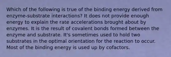 Which of the following is true of the binding energy derived from enzyme-substrate interactions? It does not provide enough energy to explain the rate accelerations brought about by enzymes. It is the result of covalent bonds formed between the enzyme and substrate. It's sometimes used to hold two substrates in the optimal orientation for the reaction to occur. Most of the binding energy is used up by cofactors.