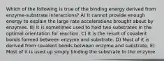 Which of the following is true of the binding energy derived from enzyme-substrate interactions? A) It cannot provide enough energy to explain the large rate accelerations brought about by enzymes. B) It is sometimes used to hold two substrates in the optimal orientation for reaction. C) It is the result of covalent bonds formed between enzyme and substrate. D) Most of it is derived from covalent bonds between enzyme and substrate. E) Most of it is used up simply binding the substrate to the enzyme.