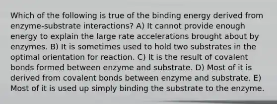 Which of the following is true of the binding energy derived from enzyme-substrate interactions? A) It cannot provide enough energy to explain the large rate accelerations brought about by enzymes. B) It is sometimes used to hold two substrates in the optimal orientation for reaction. C) It is the result of <a href='https://www.questionai.com/knowledge/kWply8IKUM-covalent-bonds' class='anchor-knowledge'>covalent bonds</a> formed between enzyme and substrate. D) Most of it is derived from covalent bonds between enzyme and substrate. E) Most of it is used up simply binding the substrate to the enzyme.