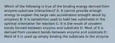 Which of the following is true of the binding energy derived from enzyme-substrate interactions? A: It cannot provide enough energy to explain the large rate acceleration brought about by enzymes B: It is sometimes used to hold two substrates in the optimal orientation for reaction C: It is the result of covalent bonds formed between enzyme and substrate D: Most of it is derived from covalent bonds between enzyme and substrate E: Most of it is used up simply binding the substrate to the enzyme