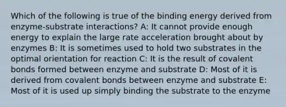 Which of the following is true of the binding energy derived from enzyme-substrate interactions? A: It cannot provide enough energy to explain the large rate acceleration brought about by enzymes B: It is sometimes used to hold two substrates in the optimal orientation for reaction C: It is the result of covalent bonds formed between enzyme and substrate D: Most of it is derived from covalent bonds between enzyme and substrate E: Most of it is used up simply binding the substrate to the enzyme