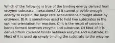 Which of the following is true of the binding energy derived from enzyme-substrate interactions? A) It cannot provide enough energy to explain the large rate accelerations brought about by enzymes. B) It is sometimes used to hold two substrates in the optimal orientation for reaction. C) It is the result of covalent bonds formed between enzyme and substrate. D) Most of it is derived from covalent bonds between enzyme and substrate. E) Most of it is used up simply binding the substrate to the enzyme