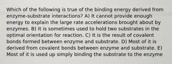 Which of the following is true of the binding energy derived from enzyme-substrate interactions? A) It cannot provide enough energy to explain the large rate accelerations brought about by enzymes. B) It is sometimes used to hold two substrates in the optimal orientation for reaction. C) It is the result of covalent bonds formed between enzyme and substrate. D) Most of it is derived from covalent bonds between enzyme and substrate. E) Most of it is used up simply binding the substrate to the enzyme