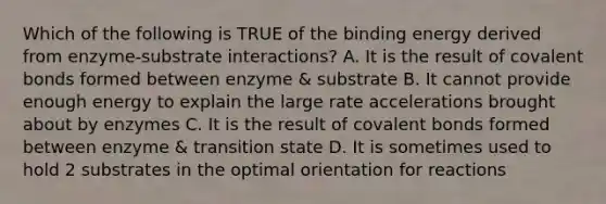 Which of the following is TRUE of the binding energy derived from enzyme-substrate interactions? A. It is the result of covalent bonds formed between enzyme & substrate B. It cannot provide enough energy to explain the large rate accelerations brought about by enzymes C. It is the result of covalent bonds formed between enzyme & transition state D. It is sometimes used to hold 2 substrates in the optimal orientation for reactions