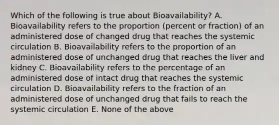 Which of the following is true about Bioavailability? A. Bioavailability refers to the proportion (percent or fraction) of an administered dose of changed drug that reaches the systemic circulation B. Bioavailability refers to the proportion of an administered dose of unchanged drug that reaches the liver and kidney C. Bioavailability refers to the percentage of an administered dose of intact drug that reaches the systemic circulation D. Bioavailability refers to the fraction of an administered dose of unchanged drug that fails to reach the systemic circulation E. None of the above