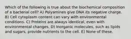 Which of the following is true about the biochemical composition of a bacterial cell? A) Polyamines give DNA its negative charge. B) Cell cytoplasm content can vary with environmental conditions. C) Proteins are always identical, even with environmental changes. D) Inorganic molecules, such as lipids and sugars, provide nutrients to the cell. E) None of these.