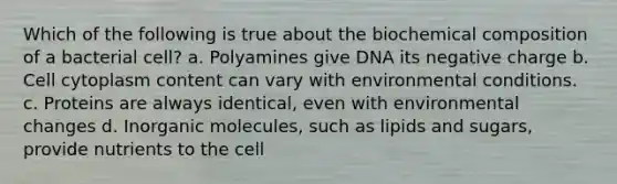 Which of the following is true about the biochemical composition of a bacterial cell? a. Polyamines give DNA its negative charge b. Cell cytoplasm content can vary with environmental conditions. c. Proteins are always identical, even with environmental changes d. Inorganic molecules, such as lipids and sugars, provide nutrients to the cell