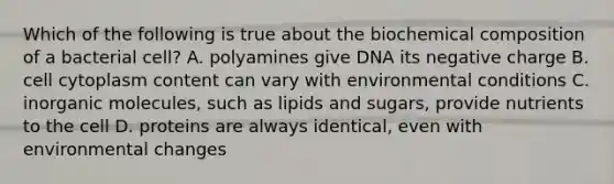 Which of the following is true about the biochemical composition of a bacterial cell? A. polyamines give DNA its negative charge B. cell cytoplasm content can vary with environmental conditions C. inorganic molecules, such as lipids and sugars, provide nutrients to the cell D. proteins are always identical, even with environmental changes