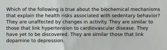 Which of the following is true about the biochemical mechanisms that explain the health risks associated with sedentary behavior? They are unaffected by changes in activity. They are similar to those that link hypertension to cardiovascular disease. They have yet to be discovered. They are similar those that link dopamine to depression.