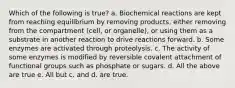 Which of the following is true? a. Biochemical reactions are kept from reaching equilibrium by removing products, either removing from the compartment (cell, or organelle), or using them as a substrate in another reaction to drive reactions forward. b. Some enzymes are activated through proteolysis. c. The activity of some enzymes is modified by reversible covalent attachment of functional groups such as phosphate or sugars. d. All the above are true e. All but c. and d. are true.