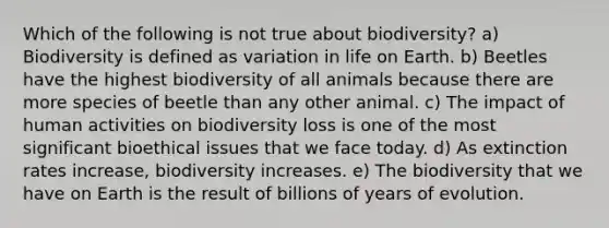 Which of the following is not true about biodiversity? a) Biodiversity is defined as variation in life on Earth. b) Beetles have the highest biodiversity of all animals because there are more species of beetle than any other animal. c) The impact of human activities on biodiversity loss is one of the most significant bioethical issues that we face today. d) As extinction rates increase, biodiversity increases. e) The biodiversity that we have on Earth is the result of billions of years of evolution.