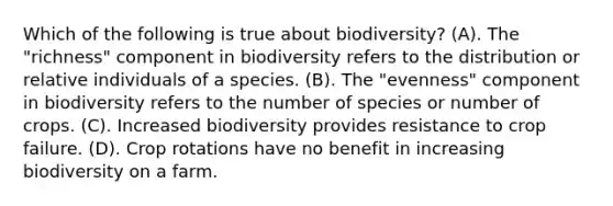 Which of the following is true about biodiversity? (A). The "richness" component in biodiversity refers to the distribution or relative individuals of a species. (B). The "evenness" component in biodiversity refers to the number of species or number of crops. (C). Increased biodiversity provides resistance to crop failure. (D). Crop rotations have no benefit in increasing biodiversity on a farm.