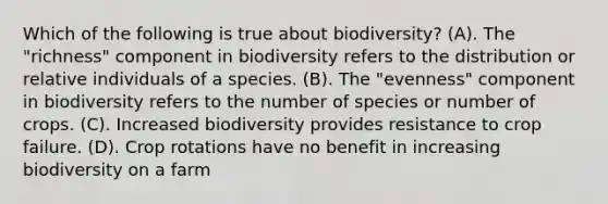 Which of the following is true about biodiversity? (A). The "richness" component in biodiversity refers to the distribution or relative individuals of a species. (B). The "evenness" component in biodiversity refers to the number of species or number of crops. (C). Increased biodiversity provides resistance to crop failure. (D). Crop rotations have no benefit in increasing biodiversity on a farm