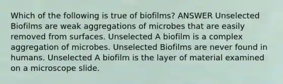 Which of the following is true of biofilms? ANSWER Unselected Biofilms are weak aggregations of microbes that are easily removed from surfaces. Unselected A biofilm is a complex aggregation of microbes. Unselected Biofilms are never found in humans. Unselected A biofilm is the layer of material examined on a microscope slide.