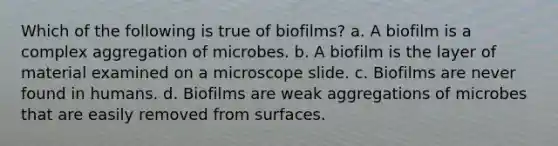 Which of the following is true of biofilms? a. A biofilm is a complex aggregation of microbes. b. A biofilm is the layer of material examined on a microscope slide. c. Biofilms are never found in humans. d. Biofilms are weak aggregations of microbes that are easily removed from surfaces.