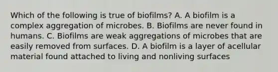 Which of the following is true of biofilms? A. A biofilm is a complex aggregation of microbes. B. Biofilms are never found in humans. C. Biofilms are weak aggregations of microbes that are easily removed from surfaces. D. A biofilm is a layer of acellular material found attached to living and nonliving surfaces