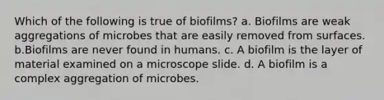 Which of the following is true of biofilms? a. Biofilms are weak aggregations of microbes that are easily removed from surfaces. b.Biofilms are never found in humans. c. A biofilm is the layer of material examined on a microscope slide. d. A biofilm is a complex aggregation of microbes.