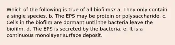 Which of the following is true of all biofilms? a. They only contain a single species. b. The EPS may be protein or polysaccharide. c. Cells in the biofilm are dormant until the bacteria leave the biofilm. d. The EPS is secreted by the bacteria. e. It is a continuous monolayer surface deposit.