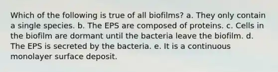 Which of the following is true of all biofilms? a. They only contain a single species. b. The EPS are composed of proteins. c. Cells in the biofilm are dormant until the bacteria leave the biofilm. d. The EPS is secreted by the bacteria. e. It is a continuous monolayer surface deposit.