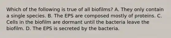 Which of the following is true of all biofilms? A. They only contain a single species. B. The EPS are composed mostly of proteins. C. Cells in the biofilm are dormant until the bacteria leave the biofilm. D. The EPS is secreted by the bacteria.