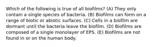 Which of the following is true of all biofilms? (A) They only contain a single species of bacteria. (B) Biofilms can form on a range of biotic or abiotic surfaces. (C) Cells in a biofilm are dormant until the bacteria leave the biofilm. (D) Biofilms are composed of a single monolayer of EPS. (E) Biofilms are not found in or on the human body.