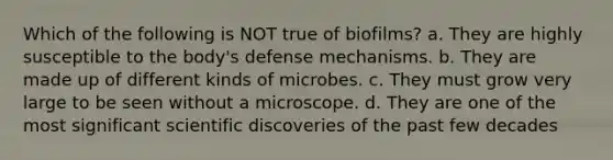 Which of the following is NOT true of biofilms? a. They are highly susceptible to the body's defense mechanisms. b. They are made up of different kinds of microbes. c. They must grow very large to be seen without a microscope. d. They are one of the most significant scientific discoveries of the past few decades