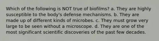 Which of the following is NOT true of biofilms? a. They are highly susceptible to the body's defense mechanisms. b. They are made up of different kinds of microbes. c. They must grow very large to be seen without a microscope. d. They are one of the most significant scientific discoveries of the past few decades.