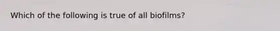 Which of the following is true of all biofilms?