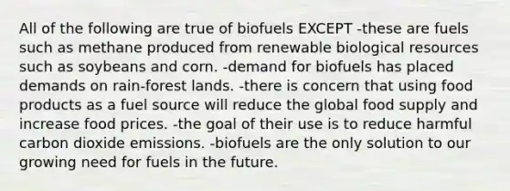 All of the following are true of biofuels EXCEPT -these are fuels such as methane produced from renewable biological resources such as soybeans and corn. -demand for biofuels has placed demands on rain-forest lands. -there is concern that using food products as a fuel source will reduce the global food supply and increase food prices. -the goal of their use is to reduce harmful carbon dioxide emissions. -biofuels are the only solution to our growing need for fuels in the future.