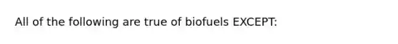 All of the following are true of biofuels EXCEPT: