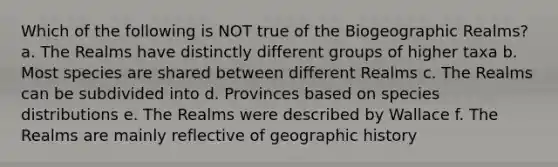 Which of the following is NOT true of the Biogeographic Realms? a. The Realms have distinctly different groups of higher taxa b. Most species are shared between different Realms c. The Realms can be subdivided into d. Provinces based on species distributions e. The Realms were described by Wallace f. The Realms are mainly reflective of geographic history