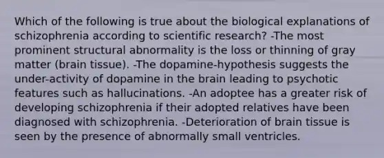 Which of the following is true about the biological explanations of schizophrenia according to scientific research? -The most prominent structural abnormality is the loss or thinning of gray matter (brain tissue). -The dopamine-hypothesis suggests the under-activity of dopamine in the brain leading to psychotic features such as hallucinations. -An adoptee has a greater risk of developing schizophrenia if their adopted relatives have been diagnosed with schizophrenia. -Deterioration of brain tissue is seen by the presence of abnormally small ventricles.