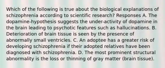 Which of the following is true about the biological explanations of schizophrenia according to scientific research? Responses A. The dopamine-hypothesis suggests the under-activity of dopamine in the brain leading to psychotic features such as hallucinations. B. Deterioration of brain tissue is seen by the presence of abnormally small ventricles. C. An adoptee has a greater risk of developing schizophrenia if their adopted relatives have been diagnosed with schizophrenia. D. The most prominent structural abnormality is the loss or thinning of gray matter (brain tissue).