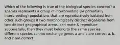 Which of the following is true of the biological species concept? a species represents a group of interbreeding (or potentially interbreeding) populations that are reproductively isolated from other such groups if two morphologically distinct organisms from two distinct geographical areas, can mate & reproduce successfully, then they must belong to the same species. different species cannot exchange genes a and c are correct a, b, and c are correct