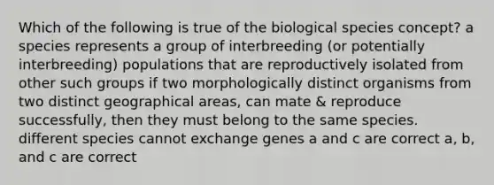 Which of the following is true of the biological species concept? a species represents a group of interbreeding (or potentially interbreeding) populations that are reproductively isolated from other such groups if two morphologically distinct organisms from two distinct geographical areas, can mate & reproduce successfully, then they must belong to the same species. different species cannot exchange genes a and c are correct a, b, and c are correct