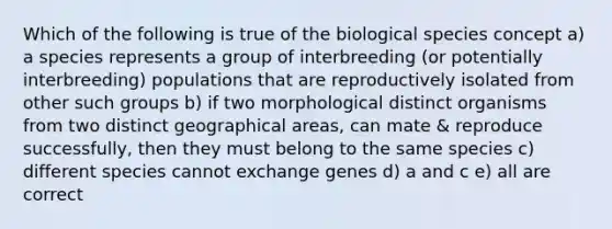 Which of the following is true of the biological species concept a) a species represents a group of interbreeding (or potentially interbreeding) populations that are reproductively isolated from other such groups b) if two morphological distinct organisms from two distinct geographical areas, can mate & reproduce successfully, then they must belong to the same species c) different species cannot exchange genes d) a and c e) all are correct