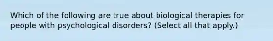 Which of the following are true about biological therapies for people with psychological disorders? (Select all that apply.)